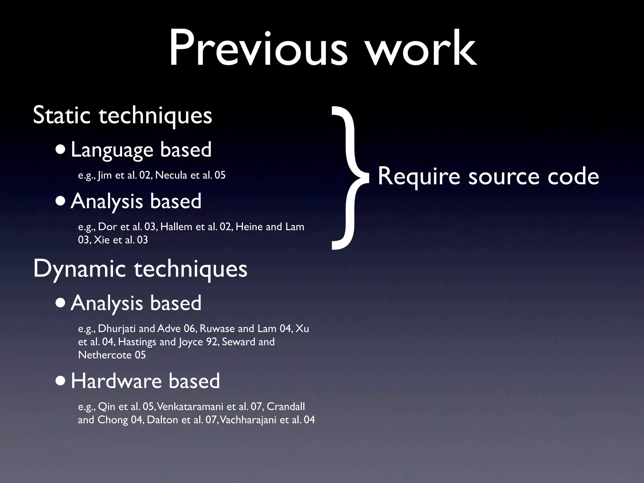 Previous work
Static techniques
•Language based
e.g., Jim et al. 02, Necula et al. 05
•Analysis based
e.g., Dor et al. 03, Hallem et al. 02, Heine and Lam
03, Xie et al. 03
Dynamic techniques
•Analysis based
e.g., Dhurjati and Adve 06, Ruwase and Lam 04, Xu
et al. 04, Hastings and Joyce 92, Seward and
Nethercote 05
•Hardware based
e.g., Qin et al. 05,Venkataramani et al. 07, Crandall
and Chong 04, Dalton et al. 07,Vachharajani et al. 04
}Require source code
 