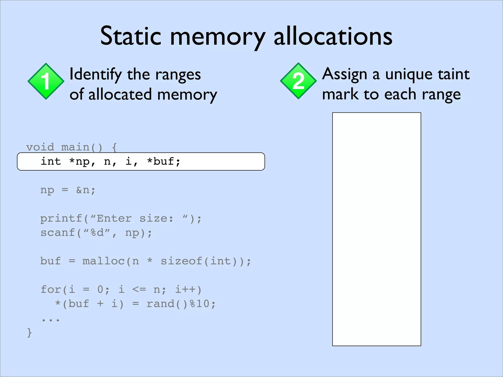 Memory Pointers
1 Assigning taint marksStaticDynamic
void main() {
int *np, n, i, *buf;
np = &n;
printf(“Enter size: “);
scanf(“%d”, np);
buf = malloc(n * sizeof(int));
for(i = 0; i <= n; i++)
*(buf + i) = rand()%10;
...
}
Static memory allocations
1 Identify the ranges
of allocated memory
2 Assign a unique taint
mark to each range
void main() {
int *np, n, i, *buf;
np = &n;
printf(“Enter size: “);
scanf(“%d”, np);
buf = malloc(n * sizeof(int));
for(i = 0; i <= n; i++)
*(buf + i) = rand()%10;
...
}
Static memory allocations
1 Identify the ranges
of allocated memory
2 Assign a unique taint
mark to each range
 