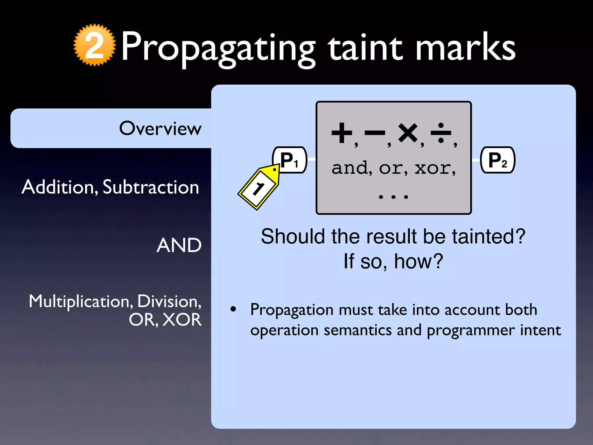 AND
Addition, Subtraction
Overview
Propagating taint marks2
Multiplication, Division,
OR, XOR
Overview
• Propagation must take into account both
operation semantics and programmer intent
+, −, ×, ÷,
and, or, xor,
...
P1
1
P2
Should the result be tainted?
If so, how?
 