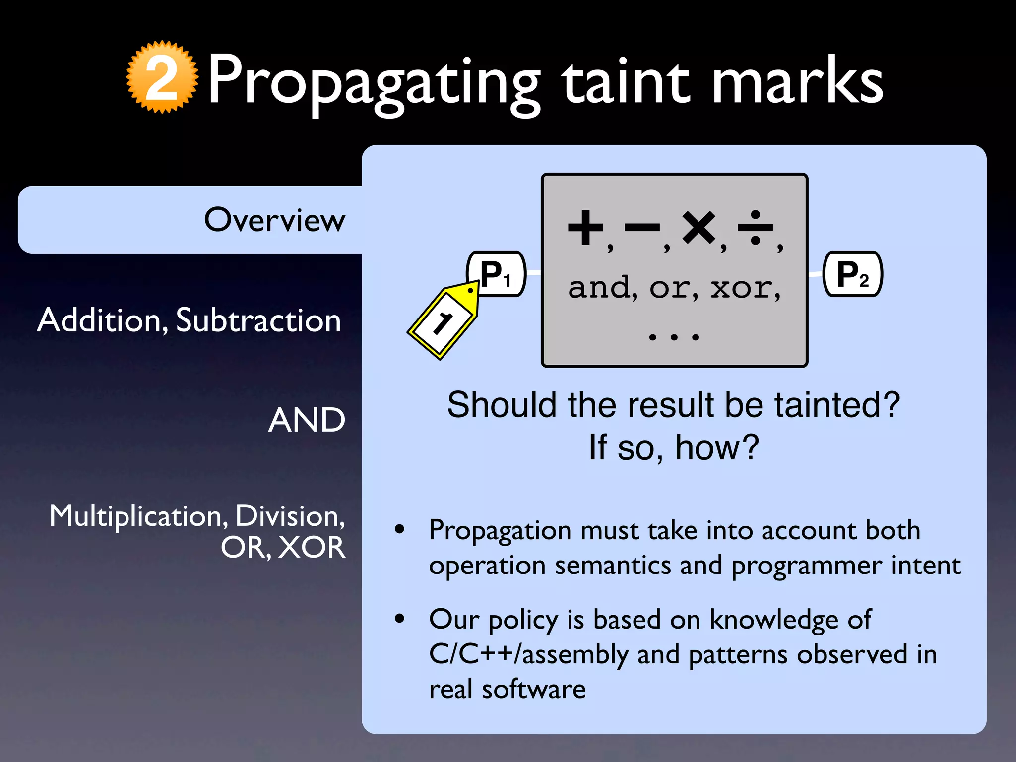 AND
Addition, Subtraction
Overview
Propagating taint marks2
Multiplication, Division,
OR, XOR
Overview
• Propagation must take into account both
operation semantics and programmer intent
• Our policy is based on knowledge of
C/C++/assembly and patterns observed in
real software
+, −, ×, ÷,
and, or, xor,
...
P1
1
P2
Should the result be tainted?
If so, how?
 