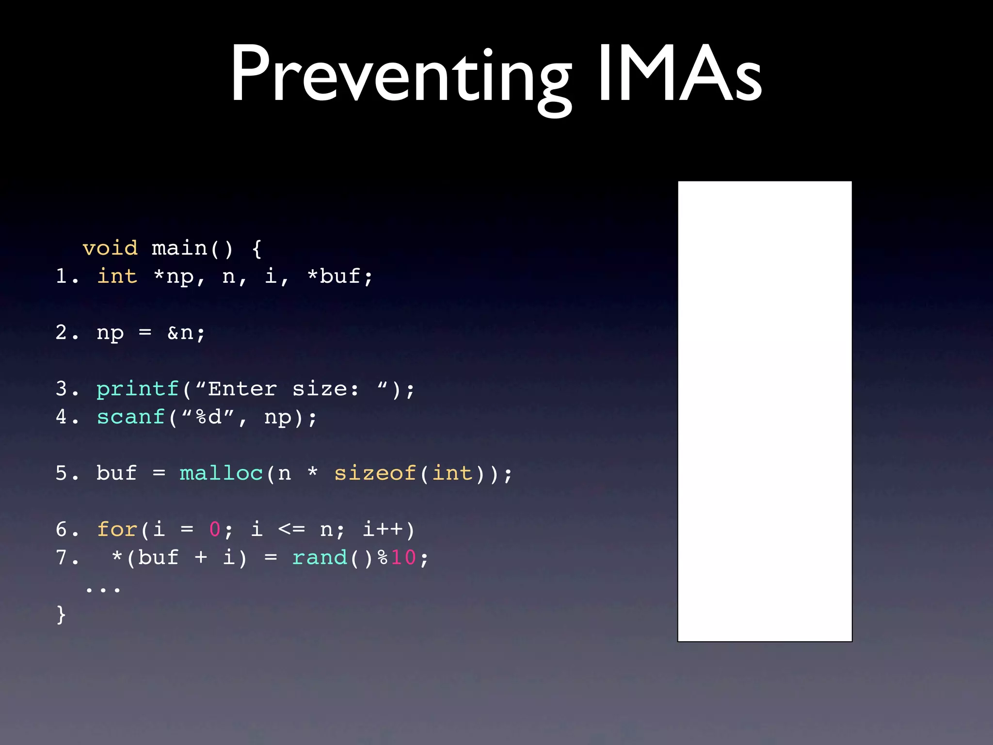 Preventing IMAs
void main() {
1. int *np, n, i, *buf;
2. np = &n;
3. printf(“Enter size: “);
4. scanf(“%d”, np);
5. buf = malloc(n * sizeof(int));
6. for(i = 0; i <= n; i++)
7. *(buf + i) = rand()%10;
...
}
 
