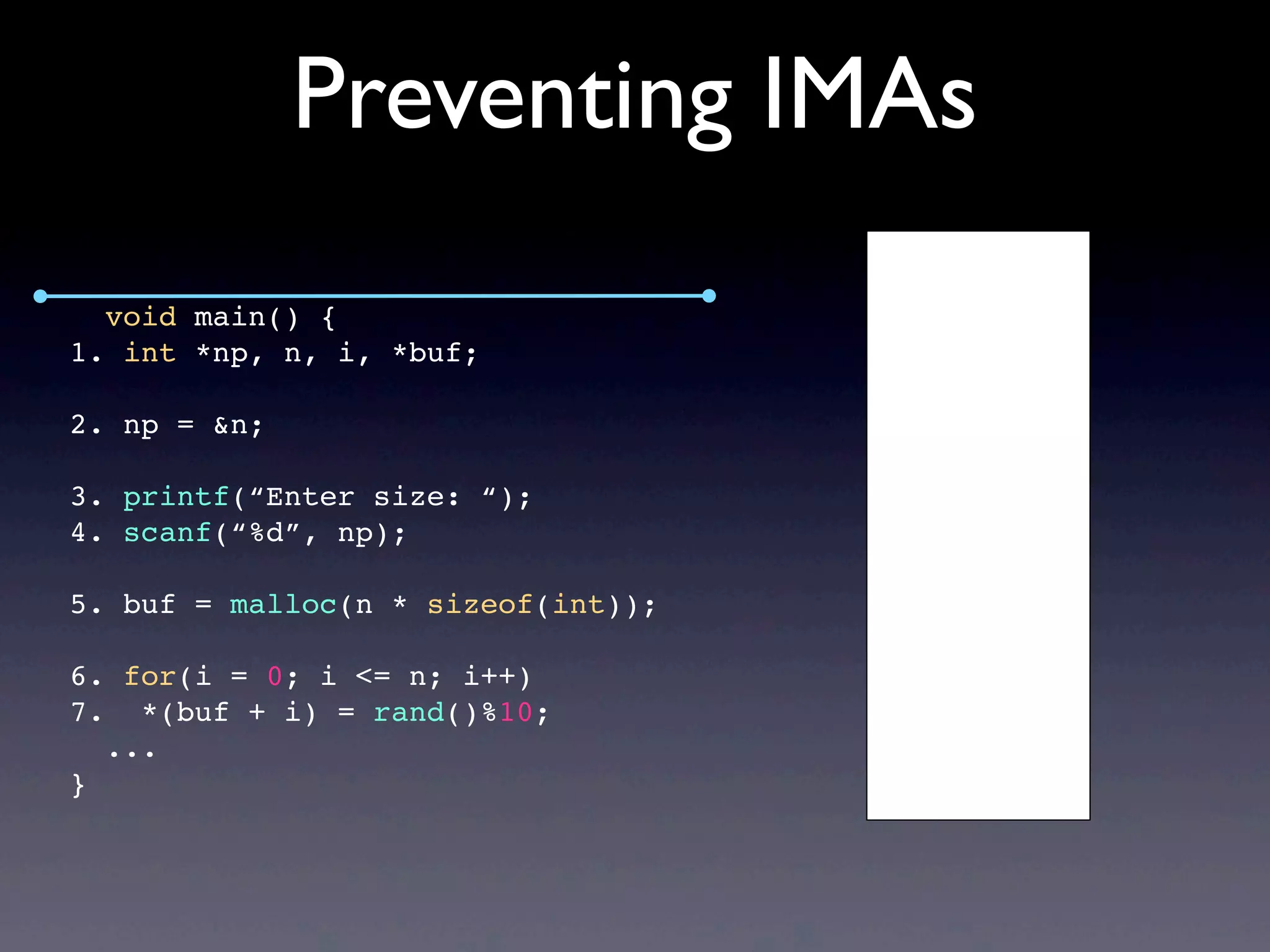 Preventing IMAs
void main() {
1. int *np, n, i, *buf;
2. np = &n;
3. printf(“Enter size: “);
4. scanf(“%d”, np);
5. buf = malloc(n * sizeof(int));
6. for(i = 0; i <= n; i++)
7. *(buf + i) = rand()%10;
...
}
 