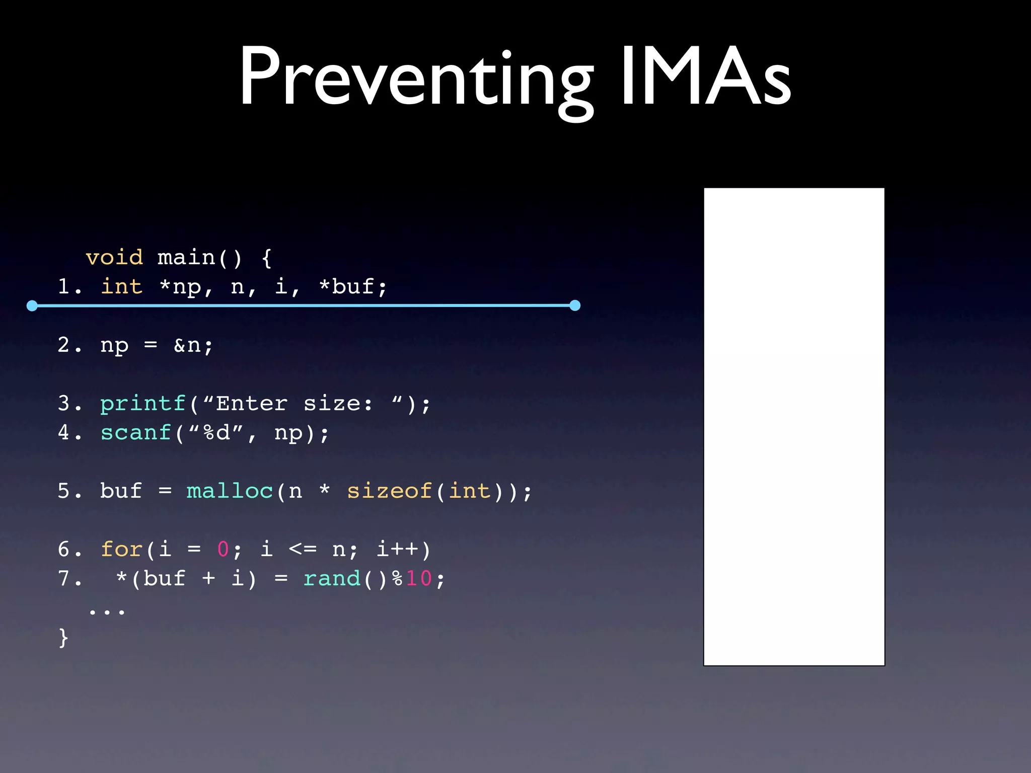 Preventing IMAs
void main() {
1. int *np, n, i, *buf;
2. np = &n;
3. printf(“Enter size: “);
4. scanf(“%d”, np);
5. buf = malloc(n * sizeof(int));
6. for(i = 0; i <= n; i++)
7. *(buf + i) = rand()%10;
...
}
 