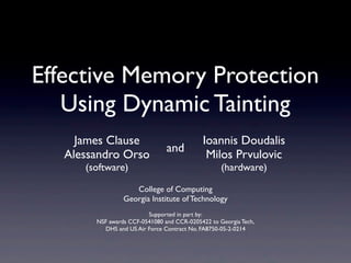 College of Computing
Georgia Institute of Technology
Supported in part by:
NSF awards CCF-0541080 and CCR-0205422 to Georgia Tech,
DHS and US Air Force Contract No. FA8750-05-2-0214
Effective Memory Protection
Using Dynamic Tainting
Ioannis Doudalis
Milos Prvulovic
(hardware)
James Clause
Alessandro Orso
(software)
and
 