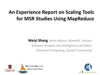 An Experience Report on Scaling Tools
for MSR Studies Using MapReduce
Weiyi Shang, Bram Adams, Ahmed E. Hassan
Software Analysis and Intelligence Lab (SAIL)
School of Computing, Queen’s University
 