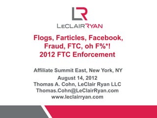 Flogs, Farticles, Facebook,
   Fraud, FTC, oh F%*!
  2012 FTC Enforcement

Affiliate Summit East, New York, NY
           August 14, 2012
Thomas A. Cohn, LeClair Ryan LLC
 Thomas.Cohn@LeClairRyan.com
        www.leclairryan.com
 
