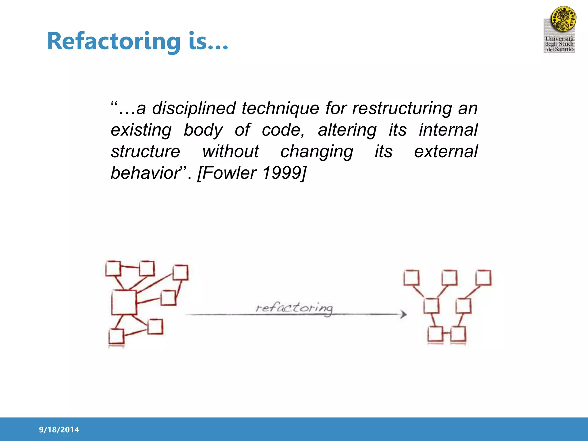 Refactoring is… 
9/18/2014 
‘‘…a disciplined technique for restructuring an 
existing body of code, altering its internal 
structure without changing its external 
behavior’’. [Fowler 1999] 
 