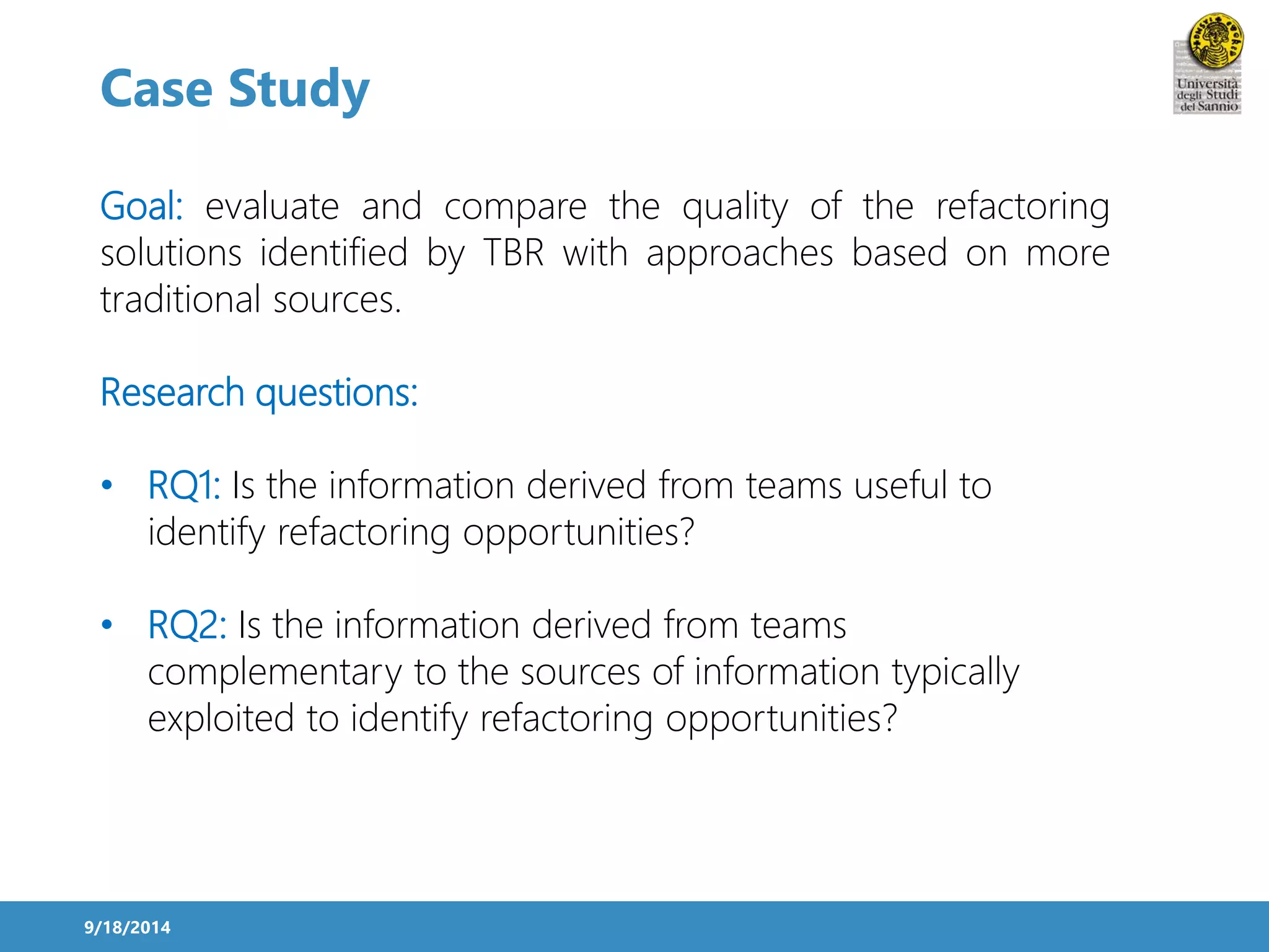Case Study 
Goal: evaluate and compare the quality of the refactoring 
solutions identified by TBR with approaches based on more 
traditional sources. 
Research questions: 
• RQ1: Is the information derived from teams useful to 
identify refactoring opportunities? 
• RQ2: Is the information derived from teams 
complementary to the sources of information typically 
exploited to identify refactoring opportunities? 
9/18/2014 
 