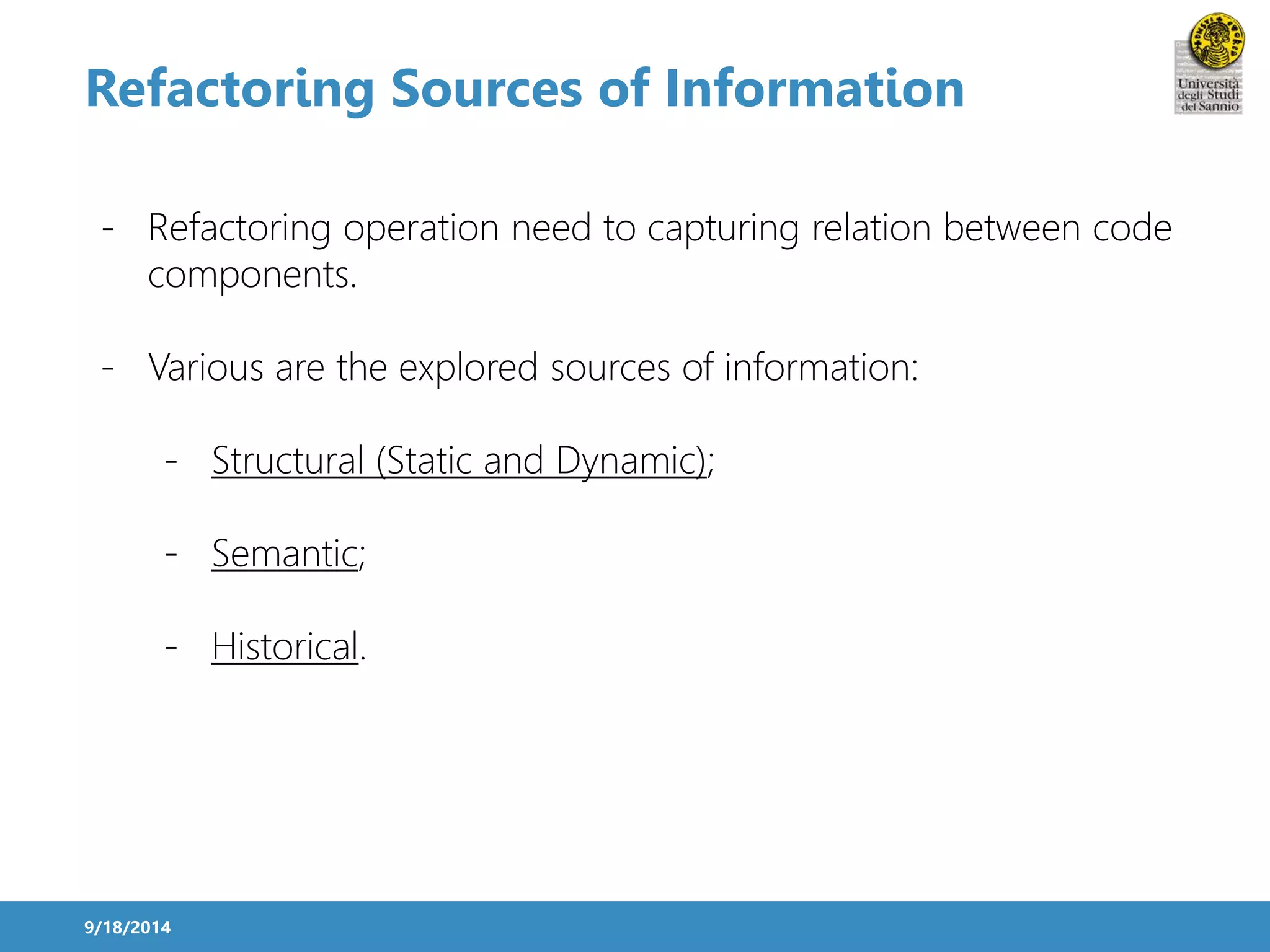 Refactoring Sources of Information 
- Refactoring operation need to capturing relation between code 
components. 
- Various are the explored sources of information: 
- Structural (Static and Dynamic); 
- Semantic; 
- Historical. 
9/18/2014 
 