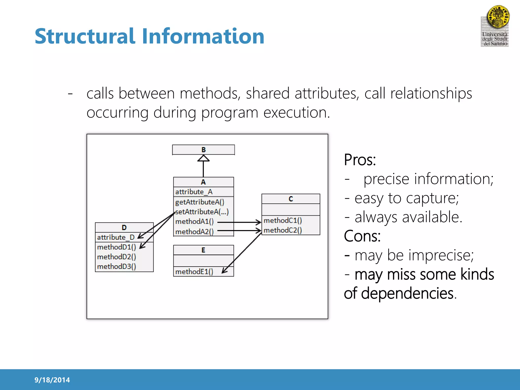 Structural Information 
- calls between methods, shared attributes, call relationships 
9/18/2014 
occurring during program execution. 
Pros: 
- precise information; 
- easy to capture; 
- always available. 
Cons: 
- may be imprecise; 
- may miss some kinds 
of dependencies. 
 