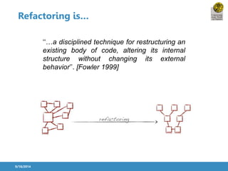 Refactoring is… 
9/18/2014 
‘‘…a disciplined technique for restructuring an 
existing body of code, altering its internal 
structure without changing its external 
behavior’’. [Fowler 1999] 
 