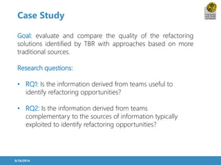 Case Study 
Goal: evaluate and compare the quality of the refactoring 
solutions identified by TBR with approaches based on more 
traditional sources. 
Research questions: 
• RQ1: Is the information derived from teams useful to 
identify refactoring opportunities? 
• RQ2: Is the information derived from teams 
complementary to the sources of information typically 
exploited to identify refactoring opportunities? 
9/18/2014 
 