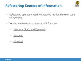 Refactoring Sources of Information 
- Refactoring operation need to capturing relation between code 
components. 
- Various are the explored sources of information: 
- Structural (Static and Dynamic); 
- Semantic; 
- Historical. 
9/18/2014 
 