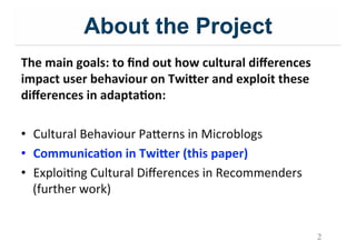 About the Project
The$main$goals:$to$ﬁnd$out$how$cultural$diﬀerences$
impact$user$behaviour$on$Twi9er$and$exploit$these$
diﬀerences$in$adapta;on:$
&
•  Cultural&Behaviour&Pa=erns&in&Microblogs&
•  Communica;on$in$Twi9er$(this$paper)$
•  ExploiIng&Cultural&Diﬀerences&in&Recommenders&&
(further&work)&
2
 
