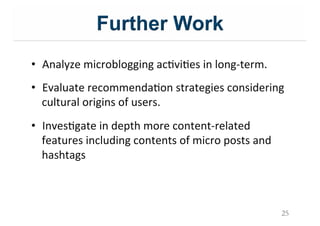 Further Work
•  Analyze&microblogging&acIviIes&in&long;term.&
•  Evaluate&recommendaIon&strategies&considering&
cultural&origins&of&users.&
•  InvesIgate&in&depth&more&content;related&
features&including&contents&of&micro&posts&and&
hashtags&
25
 
