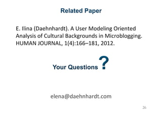 Related Paper
E.&Ilina&(Daehnhardt).&A&User&Modeling&Oriented&
Analysis&of&Cultural&Backgrounds&in&Microblogging.&
HUMAN&JOURNAL,&1(4):166–181,&2012.&
Your Questions?
&
&
elena@daehnhardt.com&
& 26
 