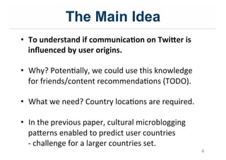 The Main Idea
4
•  To$understand$if$communica;on$on$Twi9er$is$
inﬂuenced$by$user$origins.$
•  Why?&PotenIally,&we&could&use&this&knowledge&
for&friends/content&recommendaIons&(TODO).&
•  What&we&need?&Country&locaIons&are&required.&
•  In&the&previous&paper,&cultural&microblogging&
pa=erns&enabled&to&predict&user&countries & &&
;&challenge&for&a&larger&countries&set.&
 