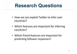 Research Questions
5
•  How&we&can&exploit&Twi=er&to&infer&user&
countries?&
•  Which&features&are&important&for&inferring&
countries?&
•  Which&friend&features&are&important&for&
predicIng&follower&responses?&
 