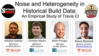 Noise and Heterogeneity in
Historical Build Data:
An Empirical Study of Travis CI
Keheliya Gallaba Shane McIntoshChristian Macho Martin Pinzger
@keheliya
keheliya.github.io
@Mitschiiii
mitschi.github.io
@pinzger
pinzger.github.io
@shane_mcintosh
shanemcintosh.org
 