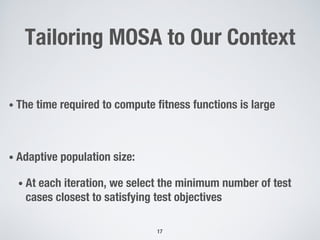 Tailoring MOSA to Our Context
• The time required to compute fitness functions is large
• Adaptive population size:
• At each iteration, we select the minimum number of test
cases closest to satisfying test objectives
17
 