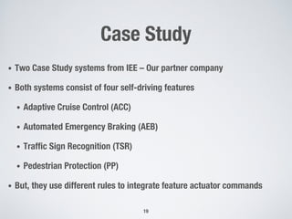 Case Study
• Two Case Study systems from IEE – Our partner company
• Both systems consist of four self-driving features
• Adaptive Cruise Control (ACC)
• Automated Emergency Braking (AEB)
• Traffic Sign Recognition (TSR)
• Pedestrian Protection (PP)
• But, they use different rules to integrate feature actuator commands
19
 