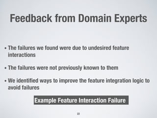 Feedback from Domain Experts
• The failures we found were due to undesired feature
interactions
• The failures were not previously known to them
• We identified ways to improve the feature integration logic to
avoid failures
22
Example Feature Interaction Failure
 