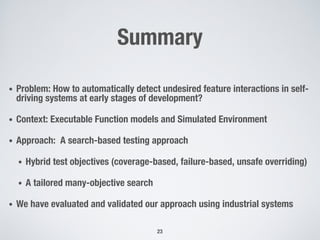 Summary
• Problem: How to automatically detect undesired feature interactions in self-
driving systems at early stages of development?
• Context: Executable Function models and Simulated Environment
• Approach: A search-based testing approach
• Hybrid test objectives (coverage-based, failure-based, unsafe overriding)
• A tailored many-objective search
• We have evaluated and validated our approach using industrial systems
23
 