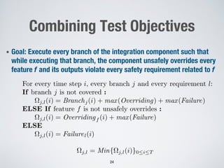Combining Test Objectives
• Goal: Execute every branch of the integration component such that
while executing that branch, the component unsafely overrides every
feature f and its outputs violate every safety requirement related to f
24
⌦j,l = Min{⌦j,l(i)}0iT
For every time step i, every branch j and every requirement l:
If branch j is not covered :
⌦j,l(i) = Branchj(i) + max(Overriding) + max(Failure)
ELSE If feature f is not unsafely overrides :
⌦j,l(i) = Overridingf (i) + max(Failure)
ELSE
⌦j,l(i) = Failurel(i)
 