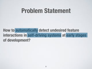 Problem Statement
5
How to automatically detect undesired feature
interactions in self-driving systems at early stages
of development?
 