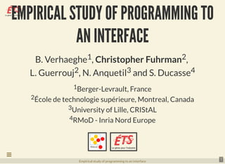EMPIRICAL STUDY OF PROGRAMMING TOEMPIRICAL STUDY OF PROGRAMMING TO
AN INTERFACEAN INTERFACE
B. Verhaeghe1, Christopher Fuhrman2,
L. Guerrouj2, N. Anquetil3 and S. Ducasse4
1Berger-Levrault, France
2École de technologie supérieure, Montreal, Canada
3University of Lille, CRIStAL
4RMoD - Inria Nord Europe
  
1
Empirical study of programming to an interface

 