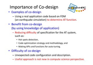 Importance of Co‐design
• Examples of co‐design 
– Using a real application code based on FDM 
(an earthquake simulation) to determine AT function.
• Benefit from co‐design 
(by using knowledge of application)
– Reducing difficulty of specification for the AT system, 
such as:
• Hot spots detection,
• Code optimization strategy and methodology, and
• Making APIs and functions for auto‐tuning.
• Difficulty of co‐design
– Unexpected code configuration and description.
– Useful approach is not new in compute science perspective.
 