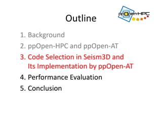 Outline
1. Background
2. ppOpen‐HPC and ppOpen‐AT
3. Code Selection in Seism3D and 
Its Implementation by ppOpen‐AT 
4. Performance Evaluation
5. Conclusion
 