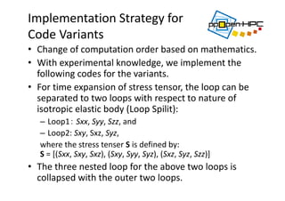 Implementation Strategy for
Code Variants 
• Change of computation order based on mathematics.
• With experimental knowledge, we implement the 
following codes for the variants.
• For time expansion of stress tensor, the loop can be 
separated to two loops with respect to nature of 
isotropic elastic body (Loop Spilit):
– Loop1： Sxx, Syy, Szz, and 
– Loop2: Sxy, Sxz, Syz, 
where the stress tenser S is defined by: 
S = [(Sxx, Sxy, Sxz), (Sxy, Syy, Syz), (Sxz, Syz, Szz)]  
• The three nested loop for the above two loops is 
collapsed with the outer two loops.
 