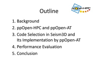 Outline
1. Background
2. ppOpen‐HPC and ppOpen‐AT
3. Code Selection in Seism3D and 
Its Implementation by ppOpen‐AT 
4. Performance Evaluation
5. Conclusion
 