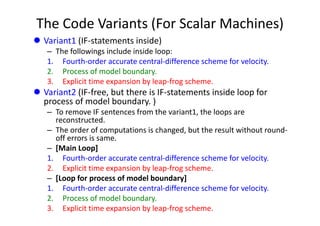 The Code Variants (For Scalar Machines)
 Variant1 (IF‐statements inside)
– The followings include inside loop:
1. Fourth‐order accurate central‐difference scheme for velocity.
2. Process of model boundary.
3. Explicit time expansion by leap‐frog scheme.
 Variant2 (IF‐free, but there is IF‐statements inside loop for 
process of model boundary. )
– To remove IF sentences from the variant1, the loops are 
reconstructed. 
– The order of computations is changed, but the result without round‐
off errors is same. 
– [Main Loop]
1. Fourth‐order accurate central‐difference scheme for velocity.
2. Explicit time expansion by leap‐frog scheme.
– [Loop for process of model boundary]
1. Fourth‐order accurate central‐difference scheme for velocity.
2. Process of model boundary.
3. Explicit time expansion by leap‐frog scheme.
 