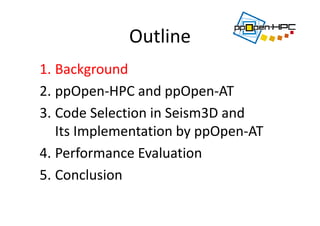 Outline
1. Background
2. ppOpen‐HPC and ppOpen‐AT
3. Code Selection in Seism3D and 
Its Implementation by ppOpen‐AT 
4. Performance Evaluation
5. Conclusion
 