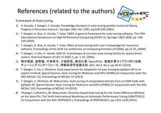 References (related to the authors)
1) H. Kuroda, T. Katagiri, Y. Kanada: Knowledge discovery in auto‐tuning parallel numerical library, 
Progress in Discovery Science”, Springer LNAI, Vol. 2281, pp.628‐639 (2001)
2) T. Katagiri, K. Kise, H. Honda, T. Yuba: FIBER: A general framework for auto‐tuning software, The Fifth 
International Symposium on High Performance Computing (ISHPC‐V), Springer LNCS 2858, pp. 146‐
159 (2003)
3) T. Katagiri, K. Kise, H. Honda, T. Yuba: Effect of auto‐tuning with user's knowledge for numerical 
software, Proceedings of the ACM 1st conference on Computing frontiers (CF2004), pp.12‐25, (2004)
4) T. Katagiri, Y. Ishii, H. Honda: RAO‐SS: A prototype of run‐time auto‐tuning facility for sparse direct 
solvers, Technical Report of UEC‐IS‐2005‐2, pp. 1‐10, (2005)
5) 櫻井隆雄、直野健、片桐孝洋、中島研吾、黒田久泰: OpenATLib： 数値計算ライブラリ向け自動
チューニングインターフェース、情報処理学会論文誌：ACS, Vol.3, No.2, pp.39‐47 (2010)
6) T. Katagiri, S. Ito, S. Ohshima: Early experiences for adaptation of auto‐tuning by ppOpen‐AT to an 
explicit method, Special Session: Auto‐Tuning for Multicore and GPU (ATMG) (In Conjunction with the 
IEEE MCSoC‐13), Proceedings of MCSoC‐13 (2013) 
7) T. Katagiri, S. Ohshima, M. Matsumoto: Auto‐tuning of computation kernels from an FDM Code with 
ppOpen‐AT, Special Session: Auto‐Tuning for Multicore and GPU (ATMG) (In Conjunction with the IEEE 
MCSoC‐14), Proceedings of MCSoC‐14 (2014) 
8) T.Katagiri, S.Ohshima, M. Matsumoto: Directive‐based Auto‐tuning for the Finite Difference Method 
on the Xeon Phi, The Tenth International Workshop on Automatic Performance Tuning (iWAPT2015) 
(In Conjunction with the IEEE IPDPS2015 ), Proceedings of IPDPSW2015, pp.1221‐1230 (2015)
Framework of Auto‐tuning 
 