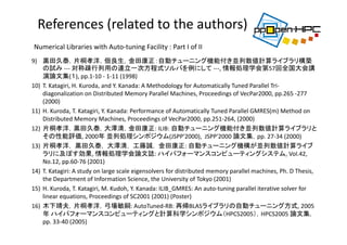 9) 黒田久泰，片桐孝洋，佃良生，金田康正：自動チューニング機能付き並列数値計算ライブラリ構築
の試み ‐‐‐ 対称疎行列用の連立一次方程式ソルバを例にして ‐‐‐, 情報処理学会第57回全国大会講
演論文集(１), pp.1‐10 ‐ 1‐11 (1998)
10) T. Katagiri, H. Kuroda, and Y. Kanada: A Methodology for Automatically Tuned Parallel Tri‐
diagonalization on Distributed Memory Parallel Machines, Proceedings of VecPar2000, pp.265 ‐277 
(2000)
11) H. Kuroda, T. Katagiri, Y. Kanada: Performance of Automatically Tuned Parallel GMRES(m) Method on 
Distributed Memory Machines, Proceedings of VecPar2000, pp.251‐264, (2000)
12) 片桐孝洋，黒田久泰，大澤清，金田康正: ILIB: 自動チューニング機能付き並列数値計算ライブラリと
その性能評価, 2000年 並列処理シンポジウム(JSPP'2000),  JSPP'2000 論文集，pp. 27‐34 (2000)
13) 片桐孝洋， 黒田久泰， 大澤清， 工藤誠， 金田康正: 自動チューニング機構が並列数値計算ライブ
ラリに及ぼす効果, 情報処理学会論文誌: ハイパフォーマンスコンピューティングシステム, Vol.42, 
No.12, pp.60‐76 (2001)
14) T. Katagiri: A study on large scale eigensolvers for distributed memory parallel machines, Ph. D Thesis, 
the Department of Information Science, the University of Tokyo (2001) 
15) H. Kuroda, T. Katagiri, M. Kudoh, Y. Kanada: ILIB_GMRES: An auto‐tuning parallel iterative solver for 
linear equations, Proceedings of SC2001 (2001) (Poster)
16) 木下靖夫，片桐孝洋，弓場敏嗣: AutoTuned‐RB: 再帰BLASライブラリの自動チューニング方式, 2005
年 ハイパフォーマンスコンピューティングと計算科学シンポジウム（HPCS2005），HPCS2005 論文集，
pp. 33‐40 (2005)
Numerical Libraries with Auto‐tuning Facility : Part I of II
References (related to the authors)
 