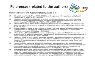 17) T. Katagiri, K. Kise, H. Honda, T. Yuba: ABCLib_DRSSED: A parallel eigensolver with an auto‐tuning facility, Parallel 
Computing, Vol. 32, Issue 3, pp. 231 ‐ 250 (2006)
18) T. Katagiri, C. Vömel, JW Demmel: Automatic performance tuning for the multi‐section with multiple eigenvalues 
method for symmetric tridiagonal eigenproblems, Proceedings of  Applied Parallel Computing, State of the Art in 
Scientific Computing (PARA2006), Springer LNCS, Vol. 4699, pp.938‐948 (2007)
19) T. Katagiri, P.Y. Aquilanti, S. Petiton: A smart tuning strategy for restart frequency of GMRES (m) with hierarchical cache 
sizes, Proceedings of High Performance Computing for Computational Science‐VECPAR 2012, Springer LNCS, Vol.7851, 
pp.314‐328 (2013)
20) K. Naono, T. Katagiri, T. Sakurai, M. Igai, S. Ohshima, H. Kuroda, S. Itoh and K. Nakajima: A Fully Run‐time Auto‐tuned 
Sparse Iterative Solver with OpenATLib, The 4th International Conference on Intelligent and Advanced Systems 
(ICIAS2012), Proceedings of ICIAS2012, pp. 143‐148 (2012)
21) S. Ito, S. Ohshima, T. Katagiri: SSG‐AT: An Auto‐tuning Method of Sparse Matrix‐vector Multiplicataion for Semi‐
Structured Grids ‐ An Adaptation to OpenFOAM ‐, Special Session of Special Session: Auto‐Tuning for Multicore and GPU 
(ATMG) , Proceedings of MCSoC‐2012, pp.191‐197 (2012)
22) T. Katagiri, T. Sakurai, M. Igai, S. Ohshima, H. Kuroda, K. Naono and K. Nakajima: Control Formats for Unsymmetric and 
Symmetric Sparse Matrix‐vector Multiplications, Selected Papers of 10th International Meeting on High‐Performance 
Computing for Computational Science (VECPAR'2012) , Springer Lecture Notes in Computer Science, Volume 7851, 
pp.236‐248 (2013) 
23) T. Sakurai, T. Katagiri, H. Kuroda, K. Naono, M. Igai, S. Ohshima: A Sparse Matrix Library with Automatic Selection of 
Iterative Solvers and Preconditioners, Eighth international Workshop on Automatic Performance Tuning (iWAPT2013) (In 
conjunction workshop with International Conference on Computational Science, ICCS2013), Proceedings of the 
International Conference on Computational Science, ICCS 2013,Vol. 18, pp.1332‐1341 (2013)
24) Kengo Nakajima, Masaki Satoh, Takashi Furumura, Hiroshi Okuda, Takeshi Iwashita, Hide Sakaguchi, Takahiro Katagiri, 
Masaharu Matsumoto, Satoshi Ohshima, Hideyuki Jitsumoto, Takashi Arakawa, Futoshi Mori, Takeshi Kitayama, Akihiro 
Ida and Miki Y. Matsuo: ppOpen‐HPC: Open Source Infrastructure for Development and Execution of Large‐Scale 
Scientific Applications on Post‐Peta‐Scale Supercomputers with Automatic Tuning (AT), Optimization in the Real World, 
Mathematics for Industry 13, K. Fujisawa et al. (eds.), Springer, pp.15‐35 (2016) DOI:10.1007/978‐4‐431‐55420‐2_2 
References (related to the authors)
Numerical Libraries with Auto‐tuning Facility : Part II of II
 