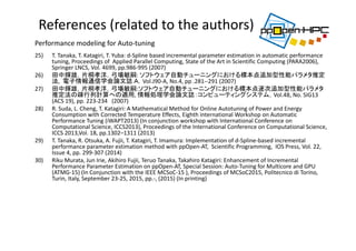 25) T. Tanaka, T. Katagiri, T. Yuba: d‐Spline based incremental parameter estimation in automatic performance 
tuning, Proceedings of  Applied Parallel Computing, State of the Art in Scientific Computing (PARA2006), 
Springer LNCS, Vol. 4699, pp.986‐995 (2007)
26) 田中輝雄，片桐孝洋，弓場敏嗣: ソフトウェア自動チューニングにおける標本点追加型性能パラメタ推定
法,  電子情報通信学会論文誌 Ａ，Vol.J90‐A, No.4, pp .281‐‐291 (2007)
27) 田中輝雄，片桐孝洋，弓場敏嗣:ソフトウェア自動チューニングにおける標本点逐次追加型性能パラメタ
推定法の疎行列計算への適用, 情報処理学会論文誌：コンピューティングシステム，Vol.48, No. SIG13 
(ACS 19), pp. 223‐234 (2007)
28) R. Suda, L. Cheng, T. Katagiri: A Mathematical Method for Online Autotuning of Power and Energy 
Consumption with Corrected Temperature Effects, Eighth international Workshop on Automatic 
Performance Tuning (iWAPT2013) (In conjunction workshop with International Conference on 
Computational Science, ICCS2013), Proceedings of the International Conference on Computational Science, 
ICCS 2013,Vol. 18, pp.1302–1311 (2013)
29) T. Tanaka, R. Otsuka, A. Fujii, T. Katagiri, T. Imamura: Implementation of d‐Spline‐based incremental 
performance parameter estimation method with ppOpen‐AT,  Scientific Programming,  IOS Press, Vol. 22, 
Issue 4, pp. 299‐307 (2014)
30) Riku Murata, Jun Irie, Akihiro Fujii, Teruo Tanaka, Takahiro Katagiri: Enhancement of Incremental 
Performance Parameter Estimation on ppOpen‐AT, Special Session: Auto‐Tuning for Multicore and GPU 
(ATMG‐15) (In Conjunction with the IEEE MCSoC‐15 ), Proceedings of MCSoC2015, Politecnico di Torino, 
Turin, Italy, September 23‐25, 2015, pp.‐, (2015) (In printing)
References (related to the authors)
Performance modeling for Auto‐tuning
 