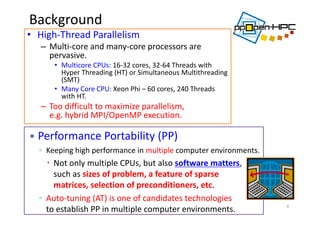 Background
• High‐Thread Parallelism
– Multi‐core and many‐core processors are 
pervasive. 
• Multicore CPUs: 16‐32 cores, 32‐64 Threads with 
Hyper Threading (HT) or Simultaneous Multithreading 
(SMT)
• Many Core CPU: Xeon Phi – 60 cores, 240 Threads 
with HT.
– Too difficult to maximize parallelism, 
e.g. hybrid MPI/OpenMP execution.
4
 Performance Portability (PP)
◦ Keeping high performance in multiple computer environments.
 Not only multiple CPUs, but also software matters, 
such as sizes of problem, a feature of sparse 
matrices, selection of preconditioners, etc.
◦ Auto‐tuning (AT) is one of candidates technologies 
to establish PP in multiple computer environments. 
 