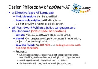 Design Philosophy of ppOpen‐AT 
• A Directive‐base AT Language
– Multiple regions can be specified.
– Low cost description with directives.
– Do not prevent original code execution.
• AT Framework Without Script Languages and 
OS Daemons (Static Code Generation)
– Simple: Minimum software stack is required. 
– Useful: Our targets are supercomputers in operation, 
or just after development.
– Low Overhead: We DO NOT use code generator with 
run‐time feedback.
– Reasons: 
• Since supercomputer centers do not accept any OS kernel 
modification, and any daemons in login or compute nodes. 
• Need to reduce additional loads of the nodes.
• Environmental issues, such as batch job script, etc. 8
 