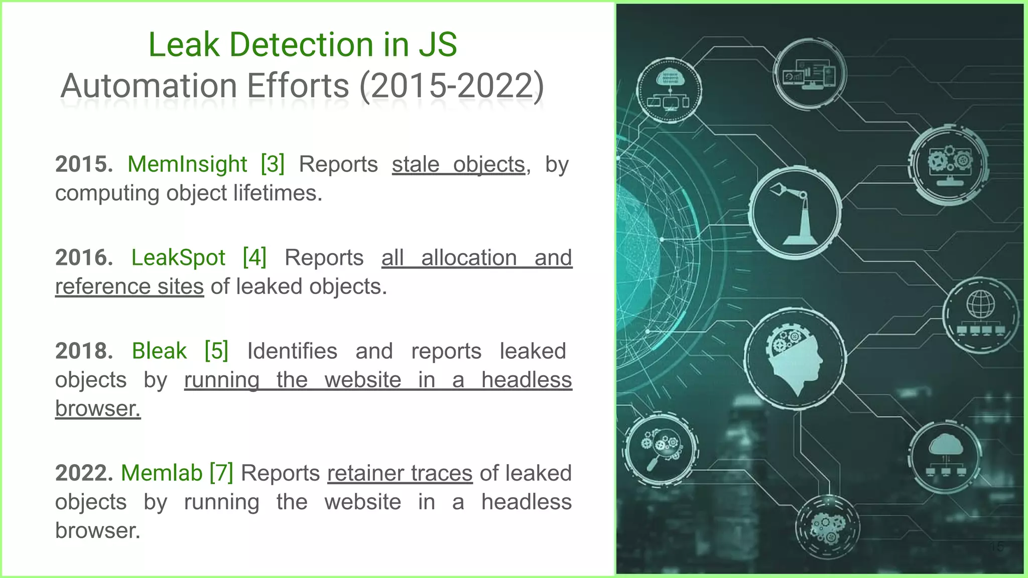 Leak Detection in JS
Automation Efforts (2015-2022)
2015. MemInsight [3] Reports stale objects, by
computing object lifetimes.
2016. LeakSpot [4] Reports all allocation and
reference sites of leaked objects.
2018. Bleak [5] Identifies and reports leaked
objects by running the website in a headless
browser.
2022. Memlab [7] Reports retainer traces of leaked
objects by running the website in a headless
browser.
15
 