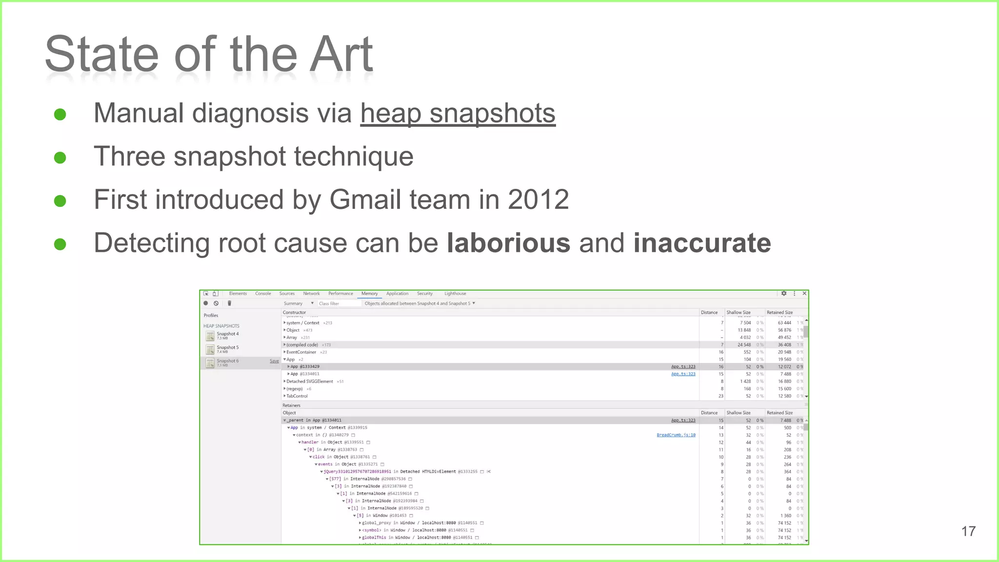 State of the Art
● Manual diagnosis via heap snapshots
● Three snapshot technique
● First introduced by Gmail team in 2012
● Detecting root cause can be laborious and inaccurate
17
 