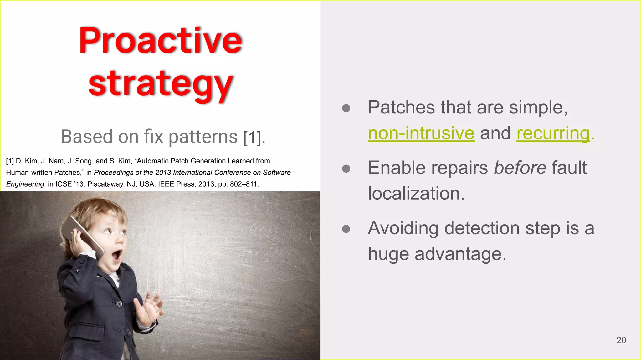 Proactive
strategy
● Patches that are simple,
non-intrusive and recurring.
● Enable repairs before fault
localization.
● Avoiding detection step is a
huge advantage.
Based on ﬁx patterns [1].
20
[1] D. Kim, J. Nam, J. Song, and S. Kim, “Automatic Patch Generation Learned from
Human-written Patches,” in Proceedings of the 2013 International Conference on Software
Engineering, in ICSE ’13. Piscataway, NJ, USA: IEEE Press, 2013, pp. 802–811.
 