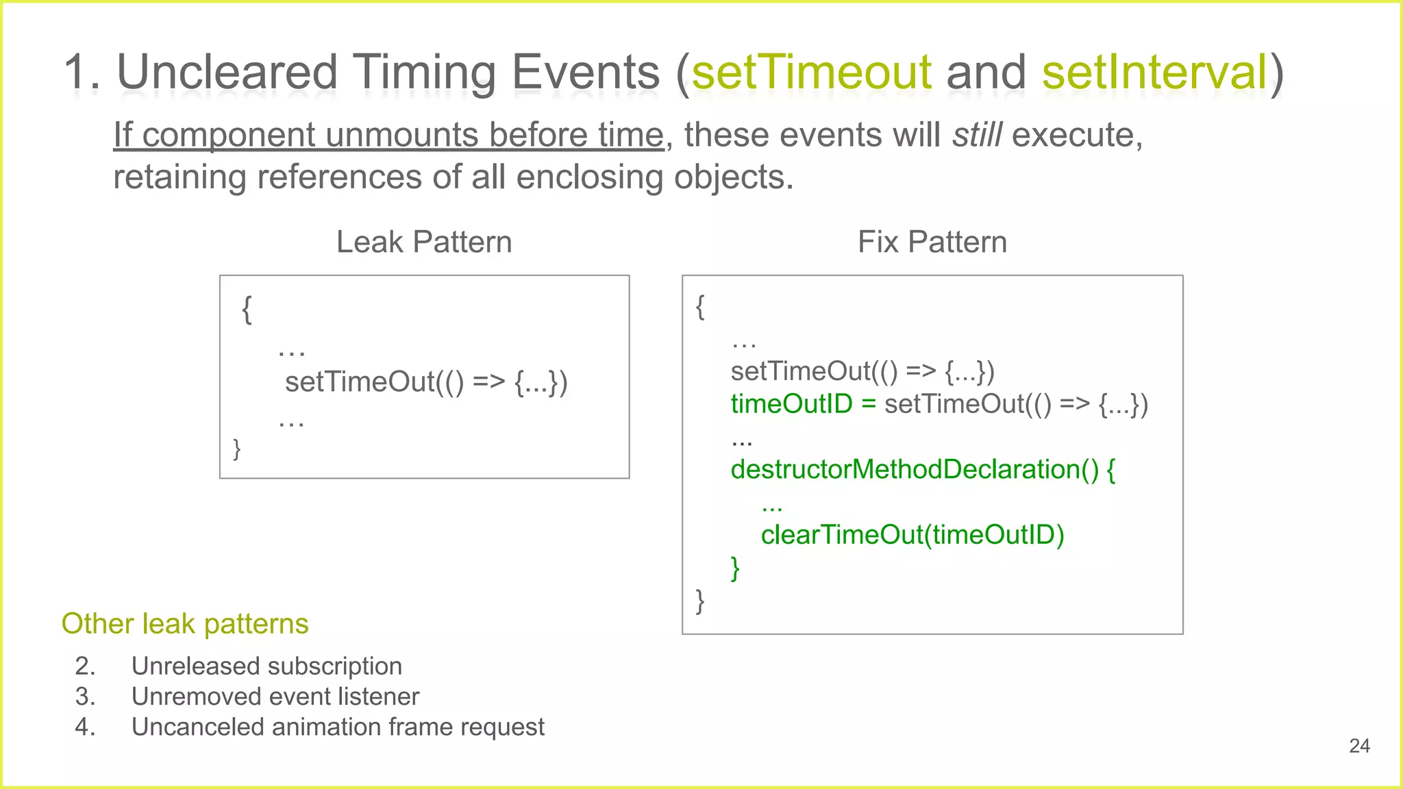 1. Uncleared Timing Events (setTimeout and setInterval)
{
…
setTimeOut(() => {...})
…
}
{
…
setTimeOut(() => {...})
timeOutID = setTimeOut(() => {...})
...
destructorMethodDeclaration() {
...
clearTimeOut(timeOutID)
}
}
If component unmounts before time, these events will still execute,
retaining references of all enclosing objects.
Fix Pattern
Leak Pattern
Other leak patterns
2. Unreleased subscription
3. Unremoved event listener
4. Uncanceled animation frame request
24
 
