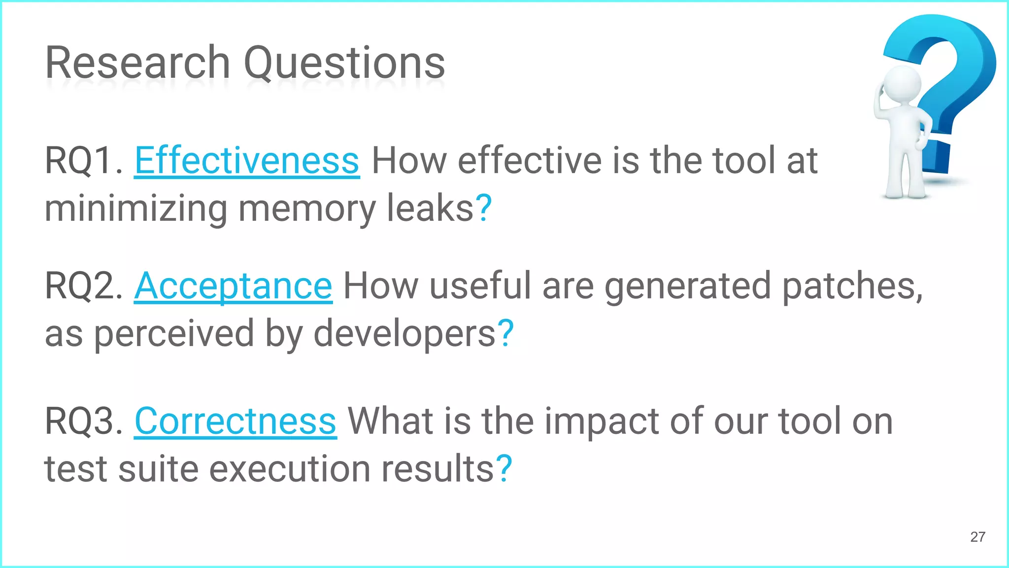 Research Questions
RQ1. Effectiveness How effective is the tool at
minimizing memory leaks?
RQ2. Acceptance How useful are generated patches,
as perceived by developers?
RQ3. Correctness What is the impact of our tool on
test suite execution results?
27
 