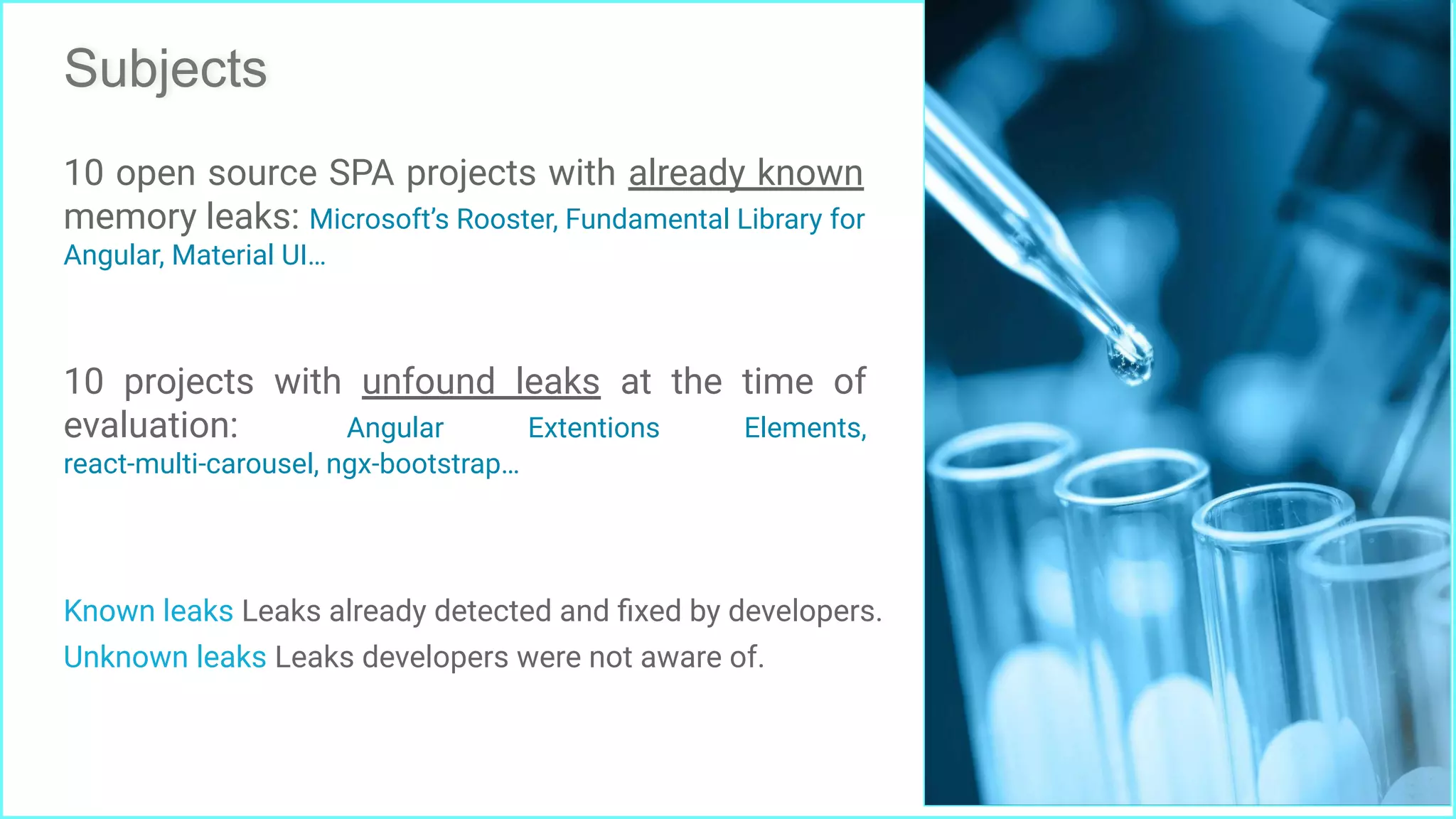 Subjects
Known leaks Leaks already detected and ﬁxed by developers.
Unknown leaks Leaks developers were not aware of.
10 open source SPA projects with already known
memory leaks: Microsoft’s Rooster, Fundamental Library for
Angular, Material UI…
10 projects with unfound leaks at the time of
evaluation: Angular Extentions Elements,
react-multi-carousel, ngx-bootstrap…
28
 
