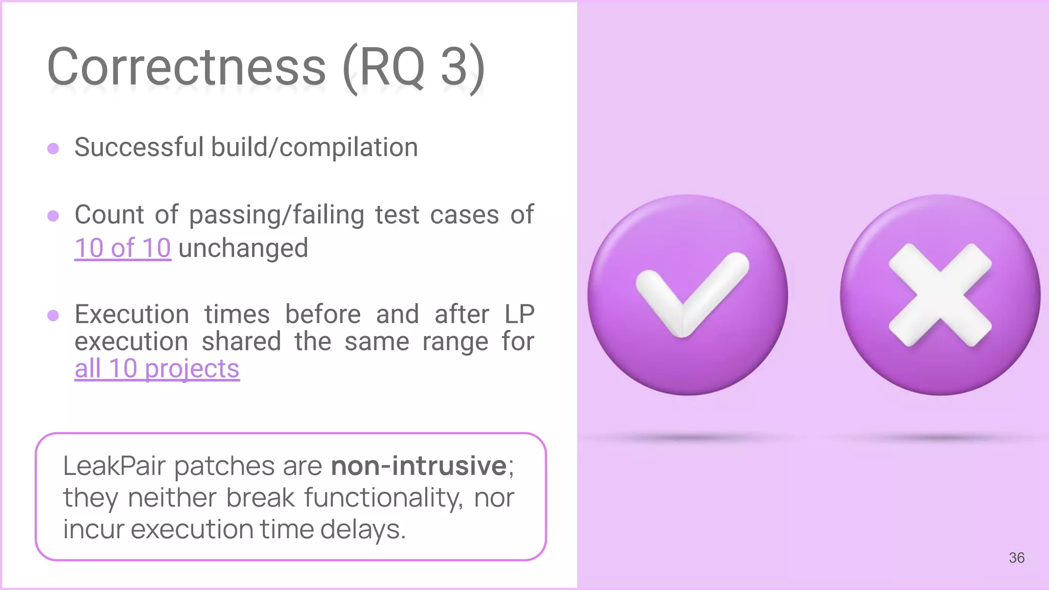 Correctness (RQ 3)
● Successful build/compilation
● Count of passing/failing test cases of
10 of 10 unchanged
● Execution times before and after LP
execution shared the same range for
all 10 projects
36
LeakPair patches are non-intrusive;
they neither break functionality, nor
incur execution time delays.
 