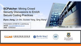 Ziyou Jiang, Lin Shi, Guowei Yang, Qing Wang*
SCPatcher: Mining Crowd
Security Discussions to Enrich
Secure Coding Practices
Presentation of ASE’23, Luxembourg
Email: ziyou2019@iscas.ac.cn
Date: 12/09/2023
 